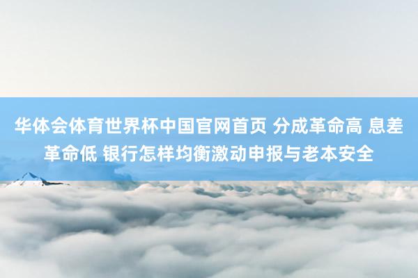华体会体育世界杯中国官网首页 分成革命高 息差革命低 银行怎样均衡激动申报与老本安全