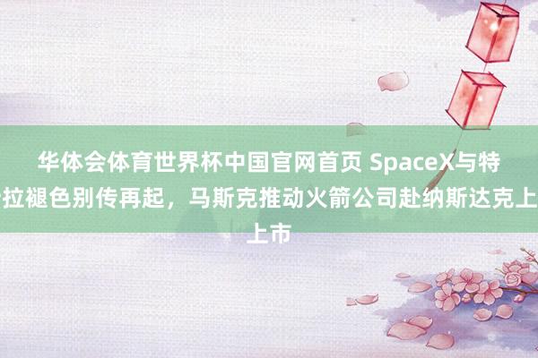 华体会体育世界杯中国官网首页 SpaceX与特斯拉褪色别传再起，马斯克推动火箭公司赴纳斯达克上市