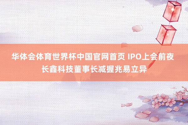 华体会体育世界杯中国官网首页 IPO上会前夜 长鑫科技董事长减握兆易立异