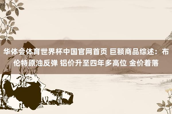 华体会体育世界杯中国官网首页 巨额商品综述：布伦特原油反弹 铝价升至四年多高位 金价着落
