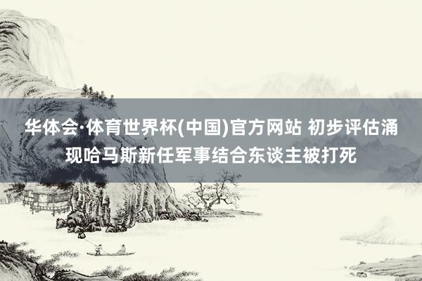 华体会·体育世界杯(中国)官方网站 初步评估涌现哈马斯新任军事结合东谈主被打死