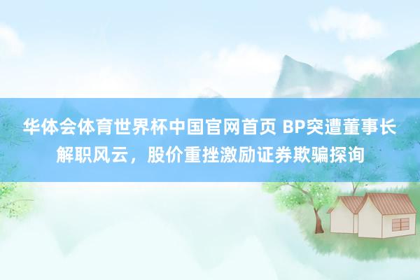 华体会体育世界杯中国官网首页 BP突遭董事长解职风云，股价重挫激励证券欺骗探询