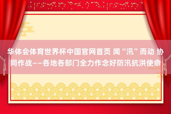 华体会体育世界杯中国官网首页 闻“汛”而动 协同作战——各地各部门全力作念好防汛抗洪使命