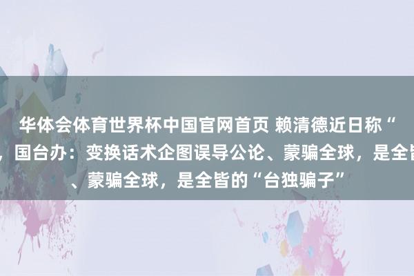 华体会体育世界杯中国官网首页 赖清德近日称“莫得台独问题”，国台办：变换话术企图误导公论、蒙骗全球，是全皆的“台独骗子”