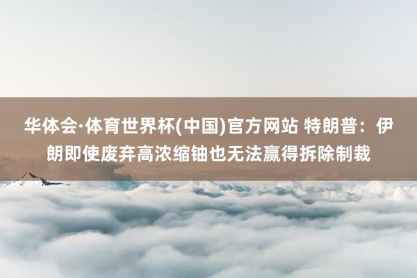 华体会·体育世界杯(中国)官方网站 特朗普：伊朗即使废弃高浓缩铀也无法赢得拆除制裁