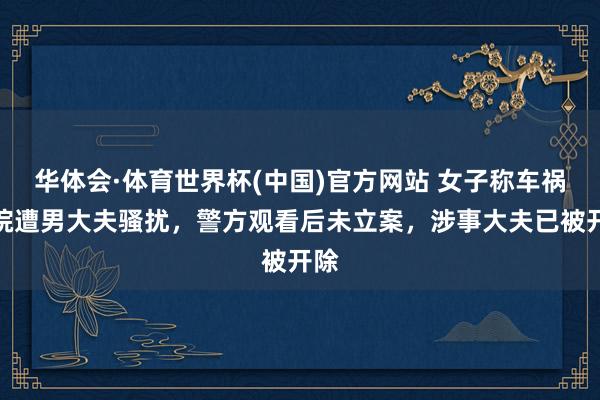 华体会·体育世界杯(中国)官方网站 女子称车祸入院遭男大夫骚扰，警方观看后未立案，涉事大夫已被开除