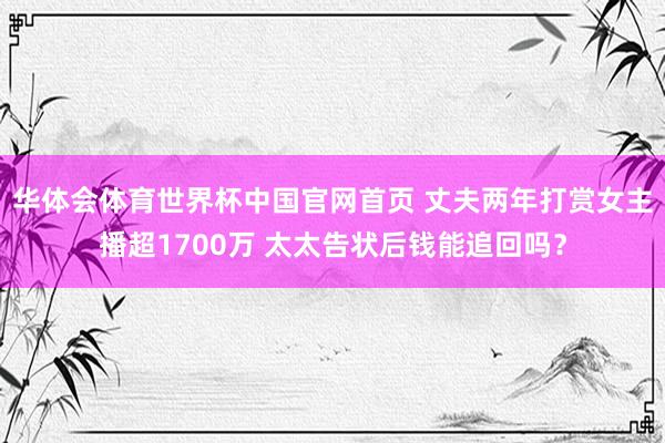 华体会体育世界杯中国官网首页 丈夫两年打赏女主播超1700万 太太告状后钱能追回吗？