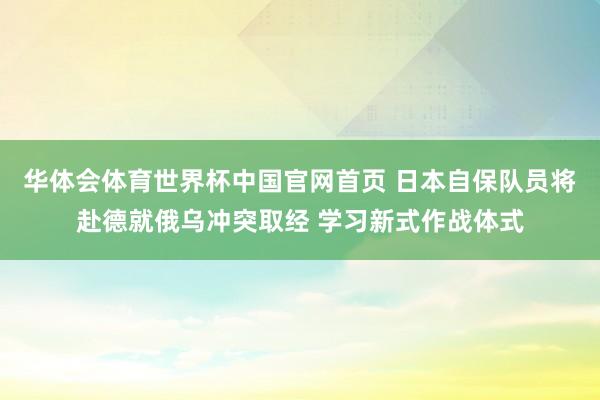 华体会体育世界杯中国官网首页 日本自保队员将赴德就俄乌冲突取经 学习新式作战体式
