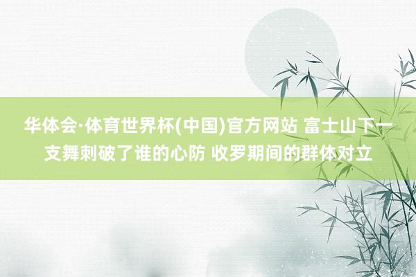 华体会·体育世界杯(中国)官方网站 富士山下一支舞刺破了谁的心防 收罗期间的群体对立