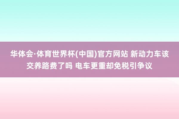 华体会·体育世界杯(中国)官方网站 新动力车该交养路费了吗 电车更重却免税引争议