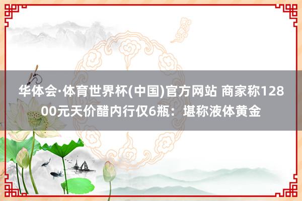华体会·体育世界杯(中国)官方网站 商家称12800元天价醋内行仅6瓶：堪称液体黄金