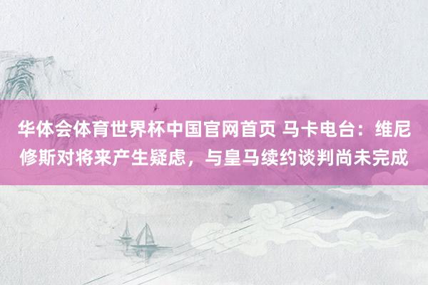 华体会体育世界杯中国官网首页 马卡电台：维尼修斯对将来产生疑虑，与皇马续约谈判尚未完成