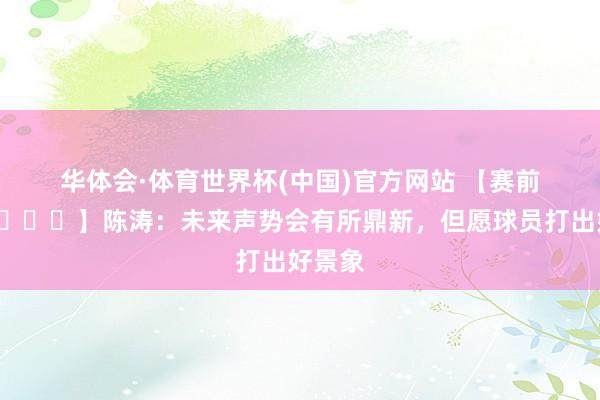 华体会·体育世界杯(中国)官方网站 【赛前声息🎙】陈涛：未来声势会有所鼎新，但愿球员打出好景象