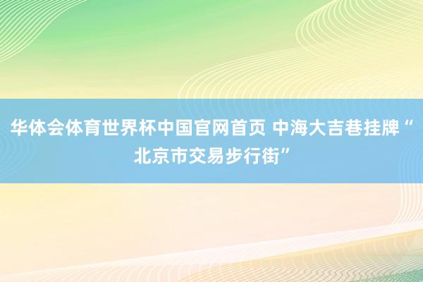 华体会体育世界杯中国官网首页 中海大吉巷挂牌“北京市交易步行街”