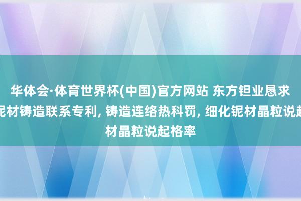 华体会·体育世界杯(中国)官方网站 东方钽业恳求超导铌材铸造联系专利, 铸造连络热科罚, 细化铌材晶粒说起格率