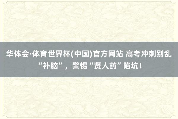 华体会·体育世界杯(中国)官方网站 高考冲刺别乱“补脑”，警惕“贤人药”陷坑！