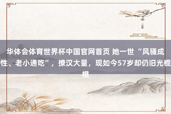华体会体育世界杯中国官网首页 她一世 “风骚成性、老小通吃”，撩汉大量，现如今57岁却仍旧光棍