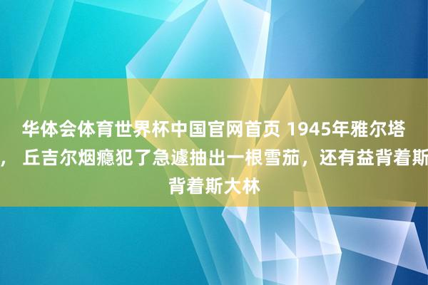 华体会体育世界杯中国官网首页 1945年雅尔塔会议， 丘吉尔烟瘾犯了急遽抽出一根雪茄，还有益背着斯大林