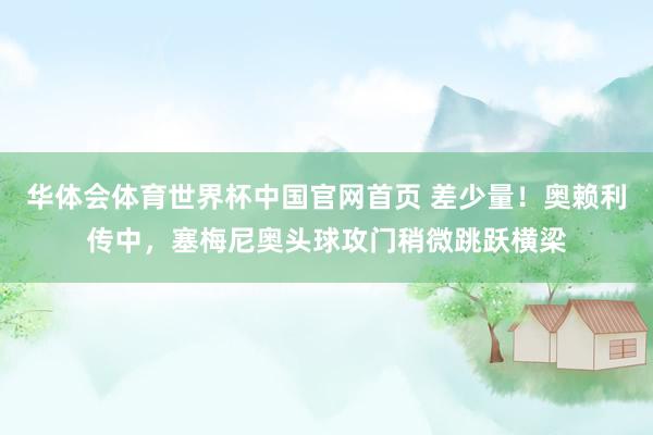 华体会体育世界杯中国官网首页 差少量！奥赖利传中，塞梅尼奥头球攻门稍微跳跃横梁