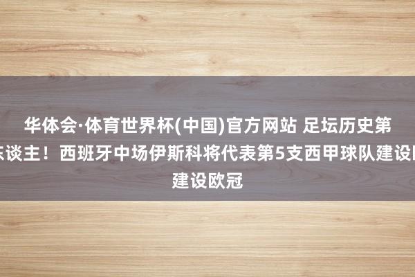华体会·体育世界杯(中国)官方网站 足坛历史第一东谈主！西班牙中场伊斯科将代表第5支西甲球队建设欧冠