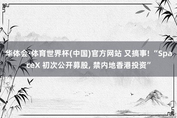 华体会·体育世界杯(中国)官方网站 又搞事! “SpaceX 初次公开募股， 禁内地香港投资”