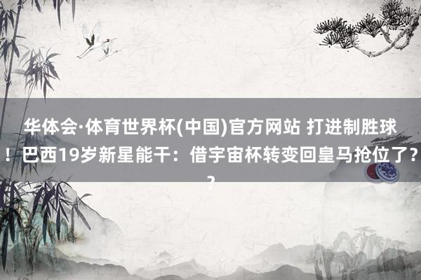 华体会·体育世界杯(中国)官方网站 打进制胜球！巴西19岁新星能干：借宇宙杯转变回皇马抢位了？