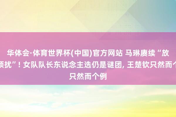 华体会·体育世界杯(中国)官方网站 马琳赓续“放弃烦扰”! 女队队长东说念主选仍是谜团， 王楚钦只然而个例