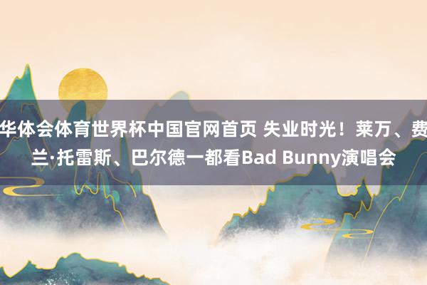华体会体育世界杯中国官网首页 失业时光！莱万、费兰·托雷斯、巴尔德一都看Bad Bunny演唱会