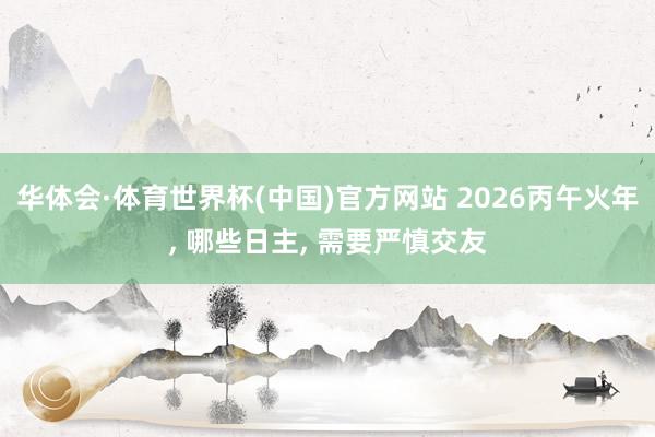 华体会·体育世界杯(中国)官方网站 2026丙午火年， 哪些日主， 需要严慎交友
