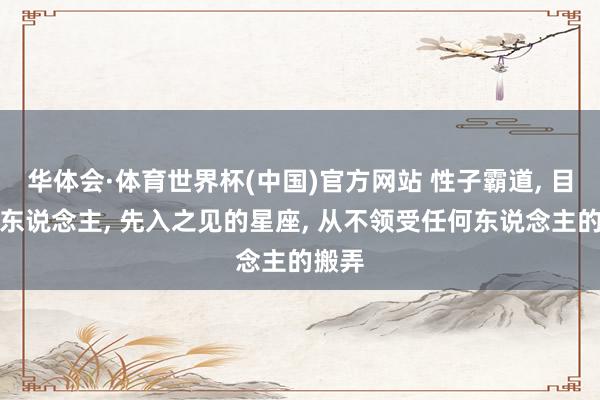 华体会·体育世界杯(中国)官方网站 性子霸道， 目中无东说念主， 先入之见的星座， 从不领受任何东说念主的搬弄