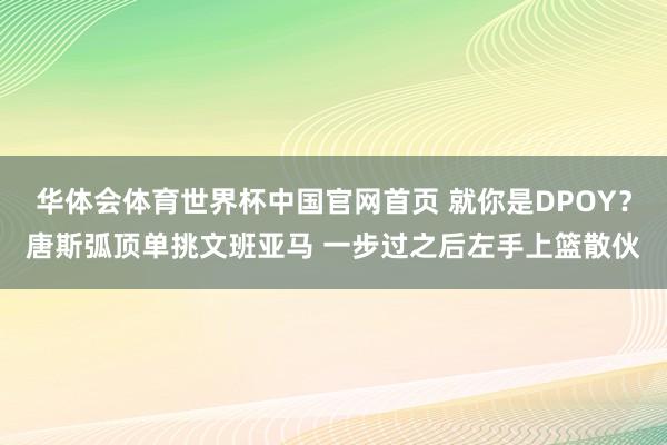 华体会体育世界杯中国官网首页 就你是DPOY？唐斯弧顶单挑文班亚马 一步过之后左手上篮散伙