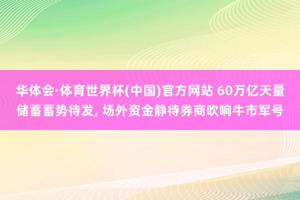 华体会·体育世界杯(中国)官方网站 60万亿天量储蓄蓄势待发， 场外资金静待券商吹响牛市军号