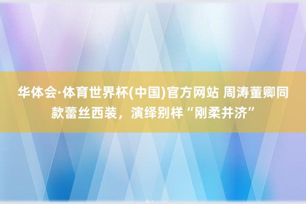 华体会·体育世界杯(中国)官方网站 周涛董卿同款蕾丝西装，演绎别样“刚柔并济”