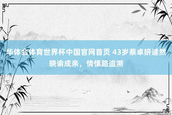 华体会体育世界杯中国官网首页 43岁蔡卓妍遽然晓谕成亲，情愫路追溯