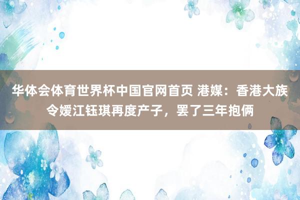 华体会体育世界杯中国官网首页 港媒：香港大族令嫒江钰琪再度产子，罢了三年抱俩