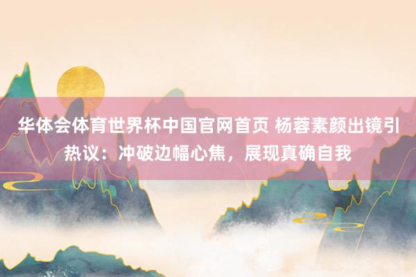 华体会体育世界杯中国官网首页 杨蓉素颜出镜引热议：冲破边幅心焦，展现真确自我