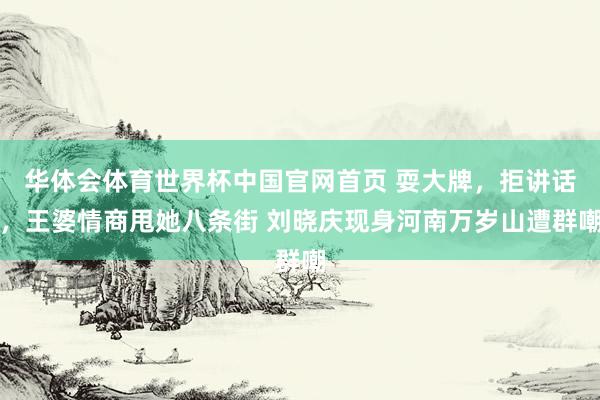 华体会体育世界杯中国官网首页 耍大牌，拒讲话，王婆情商甩她八条街 刘晓庆现身河南万岁山遭群嘲