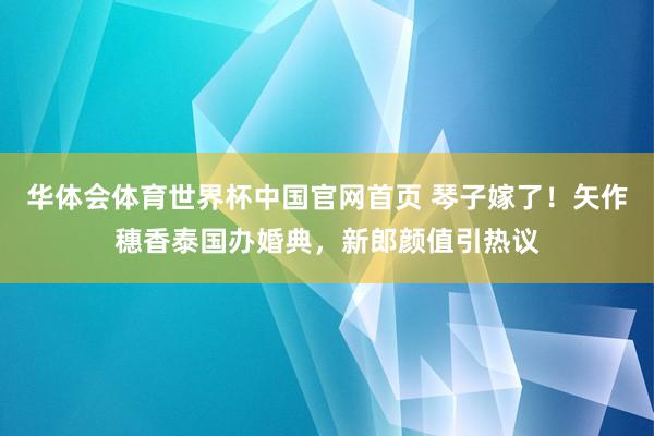 华体会体育世界杯中国官网首页 琴子嫁了！矢作穗香泰国办婚典，新郎颜值引热议