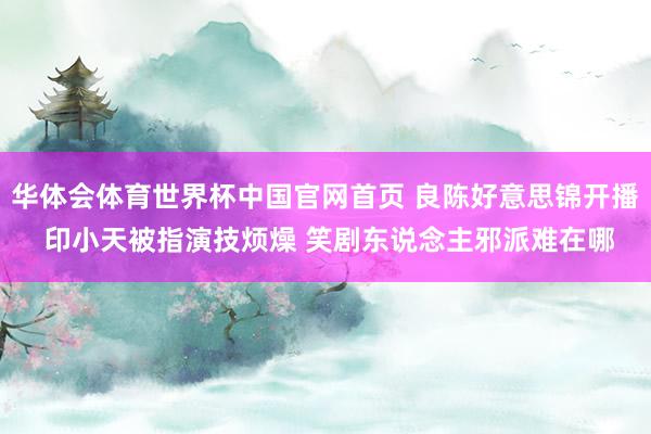 华体会体育世界杯中国官网首页 良陈好意思锦开播 印小天被指演技烦燥 笑剧东说念主邪派难在哪