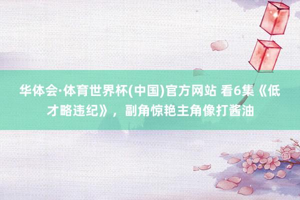 华体会·体育世界杯(中国)官方网站 看6集《低才略违纪》，副角惊艳主角像打酱油