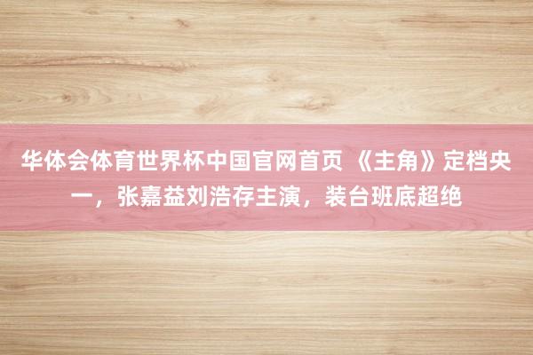 华体会体育世界杯中国官网首页 《主角》定档央一，张嘉益刘浩存主演，装台班底超绝