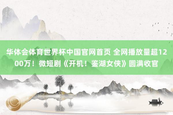 华体会体育世界杯中国官网首页 全网播放量超1200万！微短剧《开机！鉴湖女侠》圆满收官