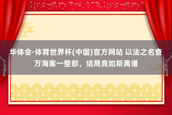 华体会·体育世界杯(中国)官方网站 以法之名查万海案一整部，结局竟如斯离谱