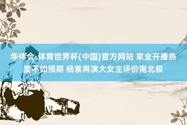 华体会·体育世界杯(中国)官方网站 家业开播热度不如预期 杨紫再演大女主评价南北极
