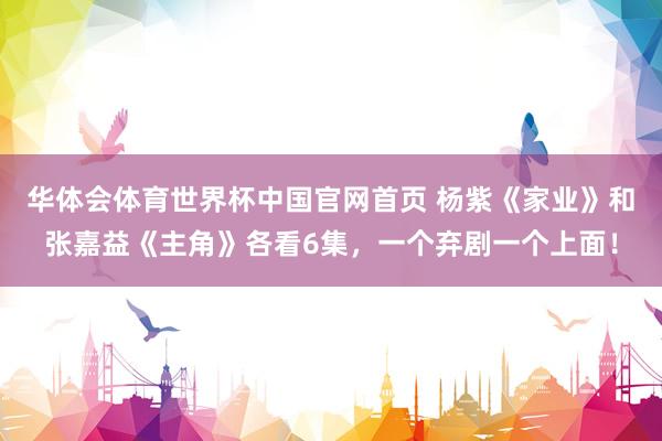华体会体育世界杯中国官网首页 杨紫《家业》和张嘉益《主角》各看6集，一个弃剧一个上面！