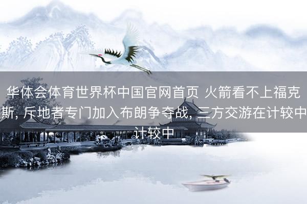 华体会体育世界杯中国官网首页 火箭看不上福克斯， 斥地者专门加入布朗争夺战， 三方交游在计较中