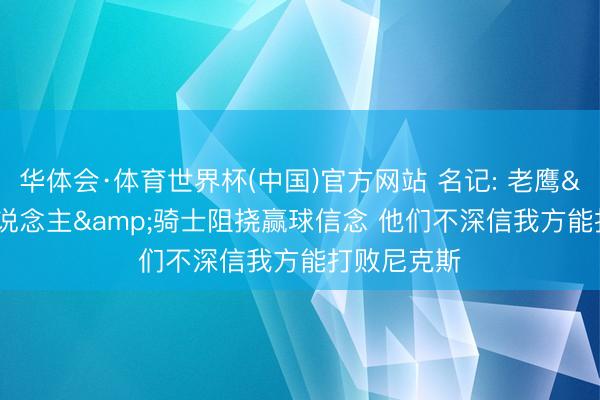 华体会·体育世界杯(中国)官方网站 名记: 老鹰&76东说念主&骑士阻挠赢球信念 他们不深信我方能打败尼克斯