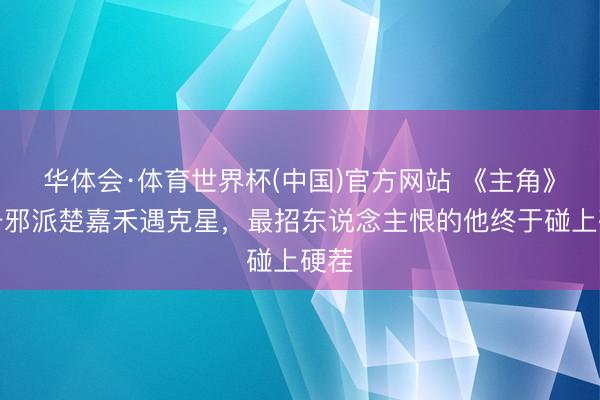 华体会·体育世界杯(中国)官方网站 《主角》头号邪派楚嘉禾遇克星，最招东说念主恨的他终于碰上硬茬