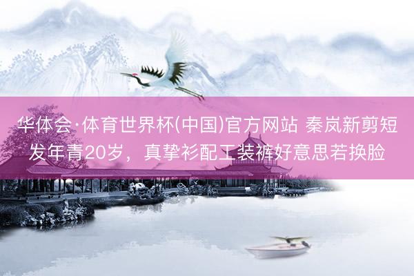 华体会·体育世界杯(中国)官方网站 秦岚新剪短发年青20岁，真挚衫配工装裤好意思若换脸