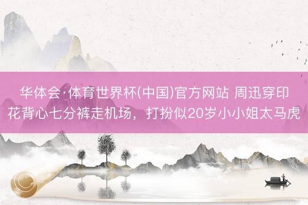华体会·体育世界杯(中国)官方网站 周迅穿印花背心七分裤走机场,打扮似20岁小小姐太马虎
